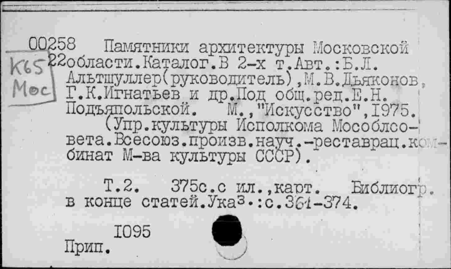 ﻿___ Памятники архитектуры Московской 1гг<г£2области.Каталог.В 2-х т.Авт.:Б.Л.
■ I Альтшуллер(руководитель),М. В. Дьяконов,
■ i®£j Г.К.Игнатьев и др.Под общ.ред.Е.Н. Подъяпольской. М.,"Искусство”,1975.
(Упр.культуры Исполкома Мособлсо-' вета. Всесоюз. произв. науч. -реставоац. ко: -бинат М-ва культуры СССР)/
Т.2.	375с.с ил.,каот. Библиогр.
в конце статей.Ука3•:с.361-374.
1095 Л
Прип.